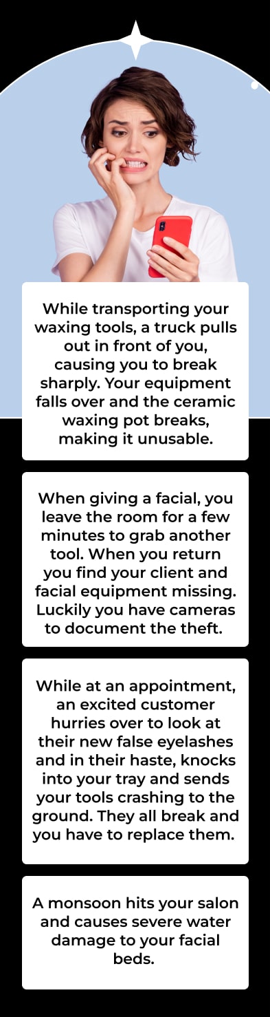 While transporting your waxing tools, a truck pulls out in front of you, causing you to break sharply. Your equipment falls over and the ceramic waxing pot breaks, making it unusable. While at an appointment, an excited customer hurries over to look at their new false eyelashes and in their haste, knocks into your tray and sends your tools crashing to the ground. They all break and you have to replace them. A monsoon hits your salon and causes severe water damage to your facial beds. When giving a facial, you leave the room for a few minutes to grab another tool. When you return you find your client and facial equipment missing. Luckily you have cameras to document the theft.