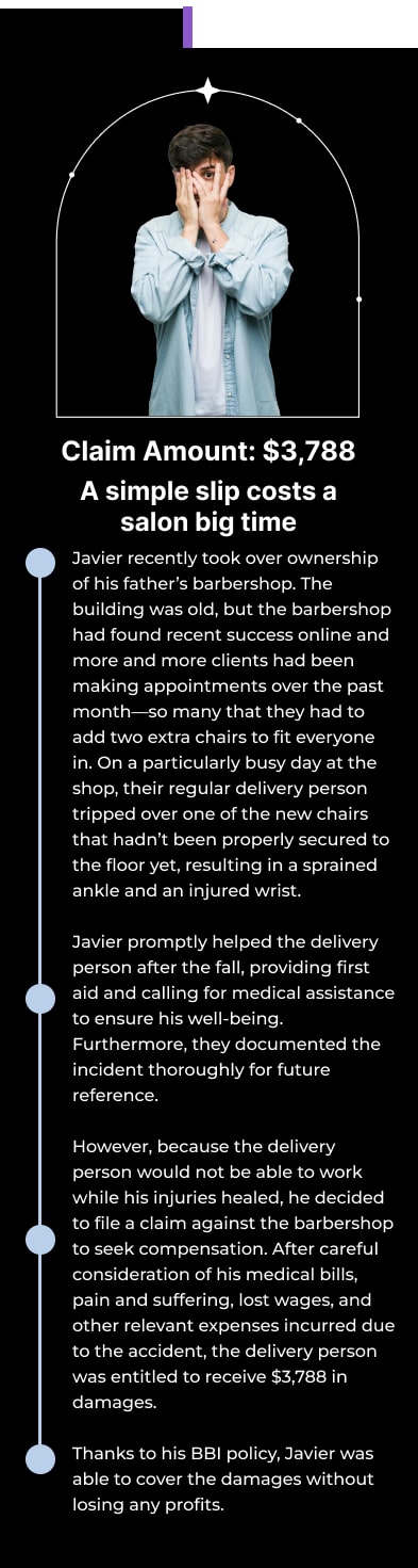 Claim Amount: $3,788 A simple slip costs a salon big time Javier recently took over ownership of his father’s barbershop. The building was old, but the barbershop had found recent success online and more and more clients had been making appointments over the past month—so many that they had to add two extra chairs to fit everyone in. On a particularly busy day at the shop, their regular delivery person tripped over one of the new chairs that hadn’t been properly secured to the floor yet, resulting in a sprained ankle and an injured wrist. Javier promptly helped the delivery person after the fall, providing first aid and calling for medical assistance to ensure his well-being. Furthermore, they documented the incident thoroughly for future reference. However, because the delivery person would not be able to work while his injuries healed, he decided to file a claim against the barbershop to seek compensation. After careful consideration of his medical bills, pain and suffering, lost wages, and other relevant expenses incurred due to the accident, the delivery person was entitled to receive $3,788 in damages. Thanks to his BBI policy, Javier was able to cover the damages without losing any profits.