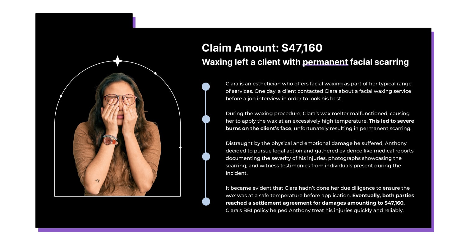 Claim Amount: $47,160 Waxing left a client with permanent facial scarring Clara is an esthetician who offers facial waxing as part of her typical range of services. One day, a client contacted Clara about a facial waxing service before a job interview in order to look his best. During the waxing procedure, Clara’s wax melter malfunctioned, causing her to apply the wax at an excessively high temperature. This led to severe burns on the client’s face, unfortunately resulting in permanent scarring. Distraught by the physical and emotional damage he suffered, Anthony decided to pursue legal action and gathered evidence like medical reports documenting the severity of his injuries, photographs showcasing the scarring, and witness testimonies from individuals present during the incident. It became evident that Clara hadn’t done her due diligence to ensure the wax was at a safe temperature before application. Eventually, both parties reached a settlement agreement for damages amounting to $47,160. Clara’s BBI policy helped Anthony treat his injuries quickly and reliably.