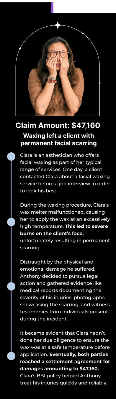Claim Amount: $47,160 Waxing left a client with permanent facial scarring Clara is an esthetician who offers facial waxing as part of her typical range of services. One day, a client contacted Clara about a facial waxing service before a job interview in order to look his best. During the waxing procedure, Clara’s wax melter malfunctioned, causing her to apply the wax at an excessively high temperature. This led to severe burns on the client’s face, unfortunately resulting in permanent scarring. Distraught by the physical and emotional damage he suffered, Anthony decided to pursue legal action and gathered evidence like medical reports documenting the severity of his injuries, photographs showcasing the scarring, and witness testimonies from individuals present during the incident. It became evident that Clara hadn’t done her due diligence to ensure the wax was at a safe temperature before application. Eventually, both parties reached a settlement agreement for damages amounting to $47,160. Clara’s BBI policy helped Anthony treat his injuries quickly and reliably.